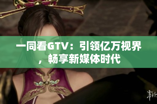 一同看GTV：引領(lǐng)億萬(wàn)視界，暢享新媒體時(shí)代