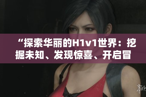“探索華麗的H1v1世界：挖掘未知、發(fā)現(xiàn)驚喜、開啟冒險(xiǎn)之旅！”