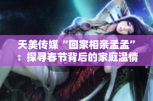 天美傳媒“回家相親孟孟”：探尋春節(jié)背后的家庭溫情