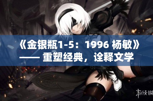 《金銀瓶1-5：1996 楊敏》—— 重塑經(jīng)典，詮釋文學(xué)傳奇