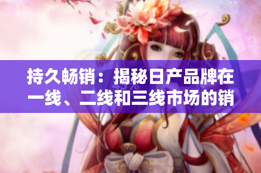 持久暢銷：揭秘日產(chǎn)品牌在一線、二線和三線市場的銷售策略