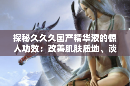 探秘久久久國產(chǎn)精華液的驚人功效：改善肌膚質(zhì)地、淡化細(xì)紋、提亮膚色，讓肌膚煥發(fā)青春光彩！