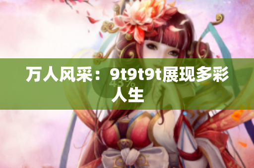 萬(wàn)人風(fēng)采：9t9t9t展現(xiàn)多彩人生