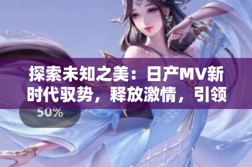 探索未知之美：日產(chǎn)MV新時(shí)代馭勢(shì)，釋放激情，引領(lǐng)風(fēng)尚！