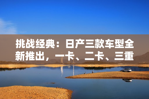 挑戰(zhàn)經(jīng)典：日產(chǎn)三款車型全新推出，一卡、二卡、三重驚艷亮相