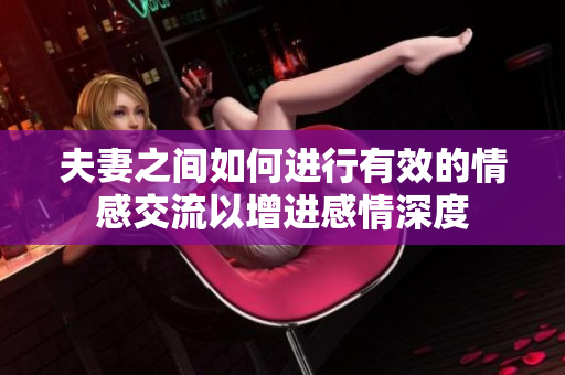 夫妻之間如何進行有效的情感交流以增進感情深度