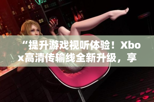 “提升游戲視聽體驗！Xbox高清傳輸線全新升級，享受更清晰畫面！”