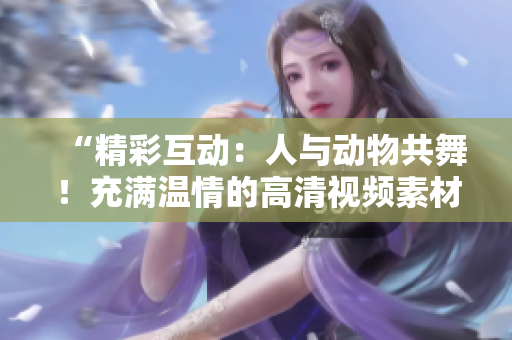 “精彩互動(dòng)：人與動(dòng)物共舞！充滿(mǎn)溫情的高清視頻素材等你下載！”