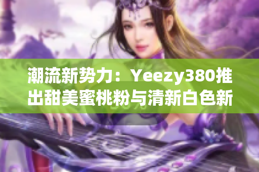 潮流新勢力：Yeezy380推出甜美蜜桃粉與清新白色新配色