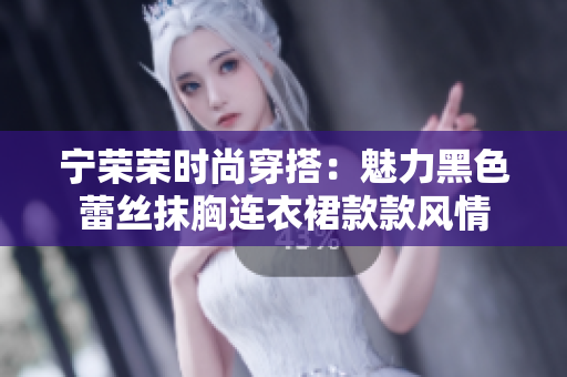 寧榮榮時尚穿搭：魅力黑色蕾絲抹胸連衣裙款款風(fēng)情