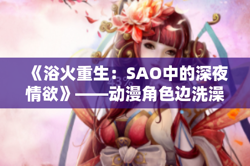《浴火重生：SAO中的深夜情欲》——?jiǎng)勇巧呄丛柽吿魬?zhàn)自我。