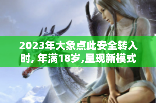 2023年大象點(diǎn)此安全轉(zhuǎn)入時(shí), 年滿18歲,呈現(xiàn)新模式