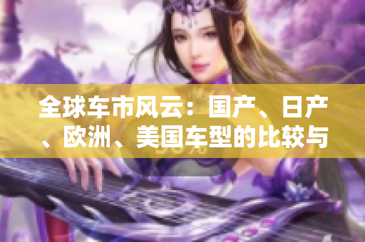 全球車市風(fēng)云：國產(chǎn)、日產(chǎn)、歐洲、美國車型的比較與發(fā)展趨勢分析
