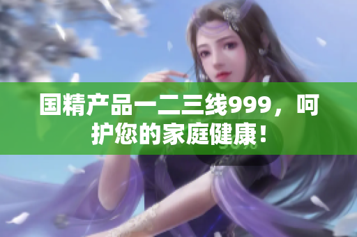 國精產(chǎn)品一二三線999，呵護(hù)您的家庭健康！