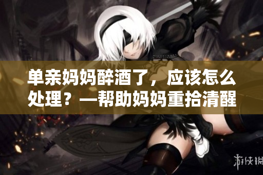 單親媽媽醉酒了，應(yīng)該怎么處理？—幫助媽媽重拾清醒自我