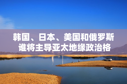 韓國、日本、美國和俄羅斯 誰將主導(dǎo)亞太地緣政治格局