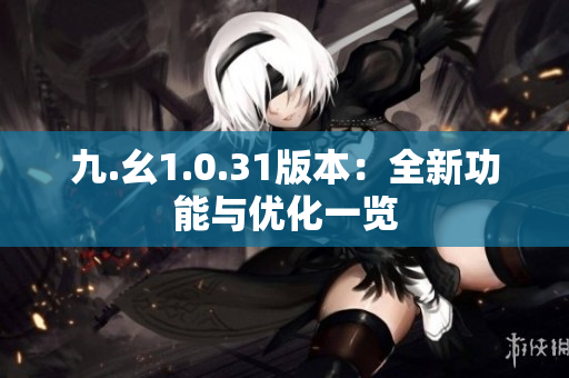九.幺1.0.31版本：全新功能與優(yōu)化一覽