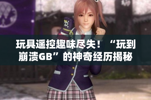 玩具遙控趣味盡失！“玩到崩潰GB”的神奇經(jīng)歷揭秘，讓你大開眼界！