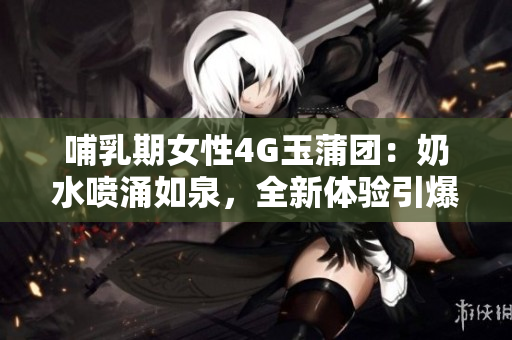 哺乳期女性4G玉蒲團(tuán)：奶水噴涌如泉，全新體驗(yàn)引爆熱議！