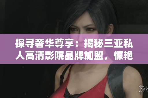 探尋奢華尊享：揭秘三亞私人高清影院品牌加盟，驚艷圖片曝光！