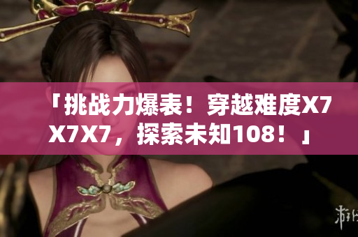 「挑戰(zhàn)力爆表！穿越難度X7X7X7，探索未知108！」