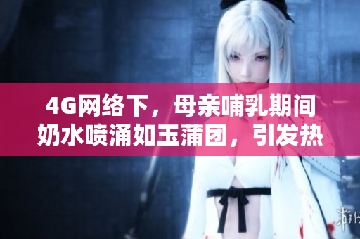4G網(wǎng)絡(luò)下，母親哺乳期間奶水噴涌如玉蒲團(tuán)，引發(fā)熱議