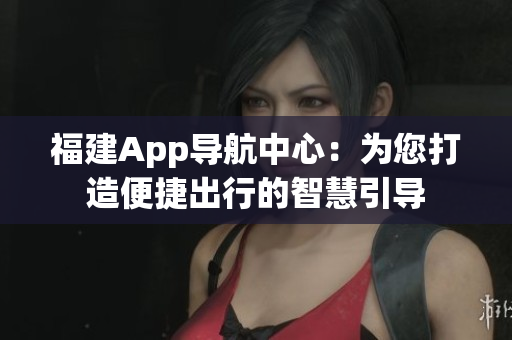 福建App導(dǎo)航中心：為您打造便捷出行的智慧引導(dǎo)