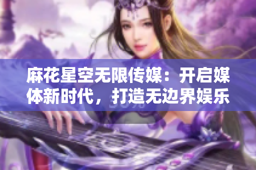 麻花星空無限傳媒：開啟媒體新時代，打造無邊界娛樂體驗