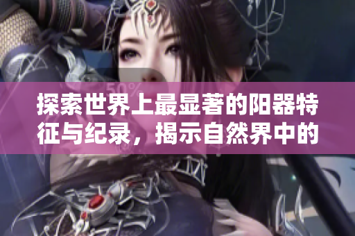 探索世界上最顯著的陽(yáng)器特征與紀(jì)錄，揭示自然界中的罕見(jiàn)現(xiàn)象與獨(dú)特之處