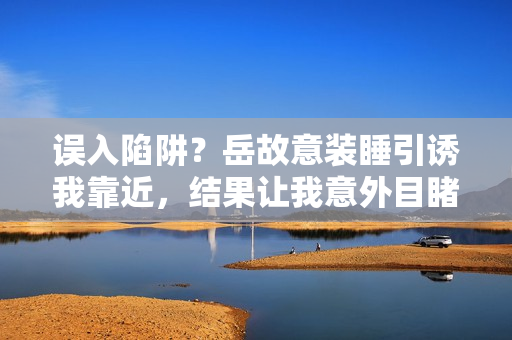 誤入陷阱？岳故意裝睡引誘我靠近，結果讓我意外目睹了什么？