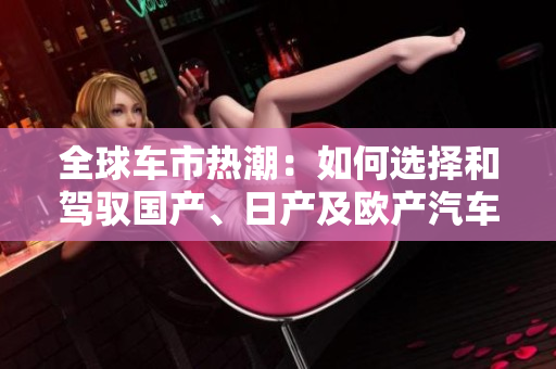 全球車(chē)市熱潮：如何選擇和駕馭國(guó)產(chǎn)、日產(chǎn)及歐產(chǎn)汽車(chē)精品？
