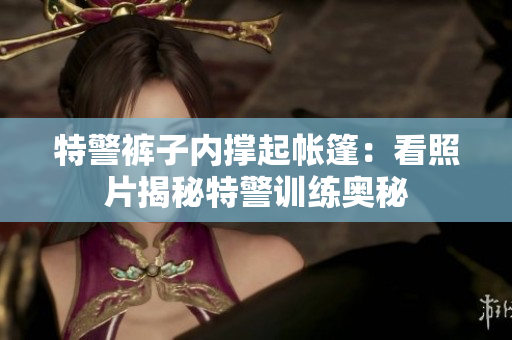 特警褲子內撐起帳篷：看照片揭秘特警訓練奧秘