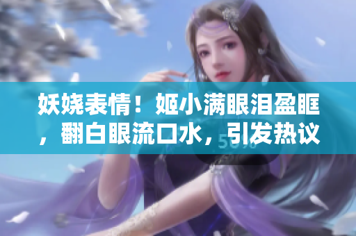 妖嬈表情！姬小滿眼淚盈眶，翻白眼流口水，引發(fā)熱議！