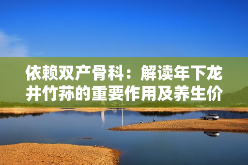 依賴雙產(chǎn)骨科：解讀年下龍井竹蓀的重要作用及養(yǎng)生價值