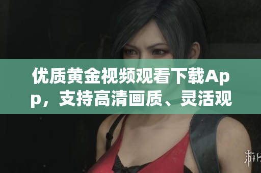 優(yōu)質(zhì)黃金視頻觀看下載App，支持高清畫質(zhì)、靈活觀看