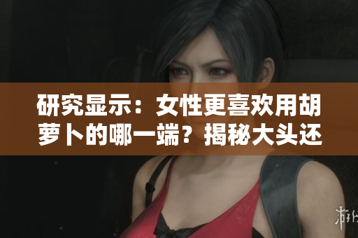 研究顯示：女性更喜歡用胡蘿卜的哪一端？揭秘大頭還是小頭更受歡迎的偏好