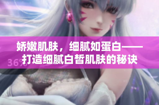 嬌嫩肌膚，細(xì)膩如蛋白——打造細(xì)膩白皙肌膚的秘訣