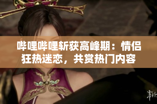 嗶哩嗶哩斬獲高峰期：情侶狂熱迷戀，共賞熱門內(nèi)容
