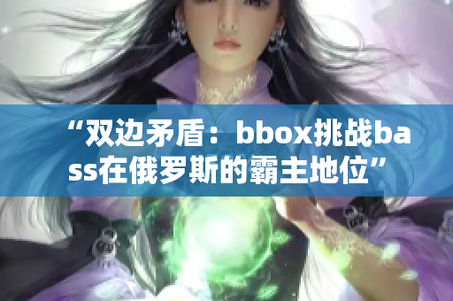 “雙邊矛盾：bbox挑戰(zhàn)bass在俄羅斯的霸主地位”
