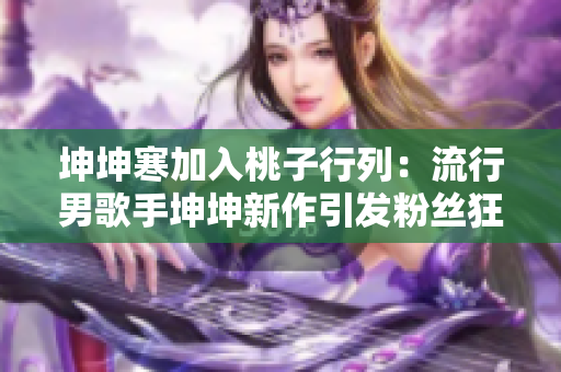 坤坤寒加入桃子行列：流行男歌手坤坤新作引發(fā)粉絲狂熱