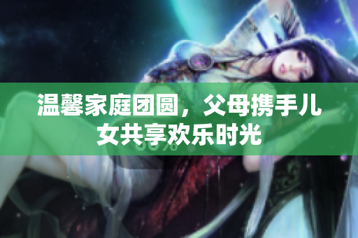 溫馨家庭團(tuán)圓，父母攜手兒女共享歡樂(lè)時(shí)光