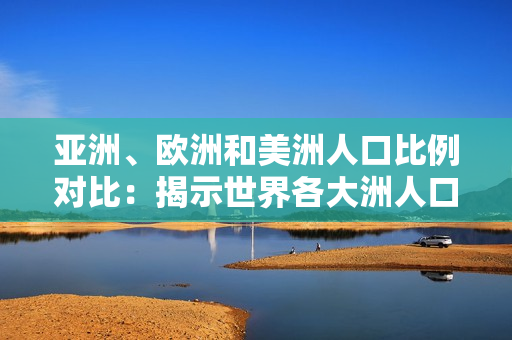亞洲、歐洲和美洲人口比例對(duì)比：揭示世界各大洲人口分布異同