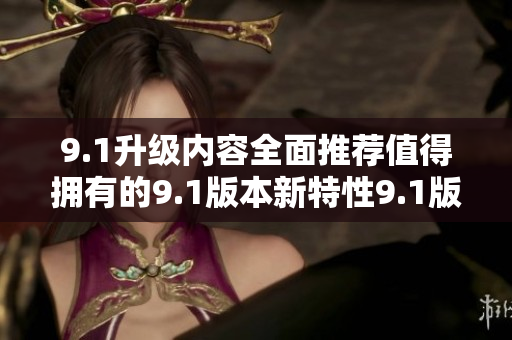 9.1升級(jí)內(nèi)容全面推薦值得擁有的9.1版本新特性9.1版本升級(jí)功能一覽