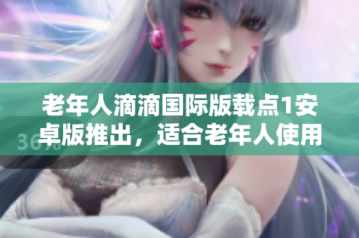老年人滴滴國際版載點1安卓版推出，適合老年人使用的特點