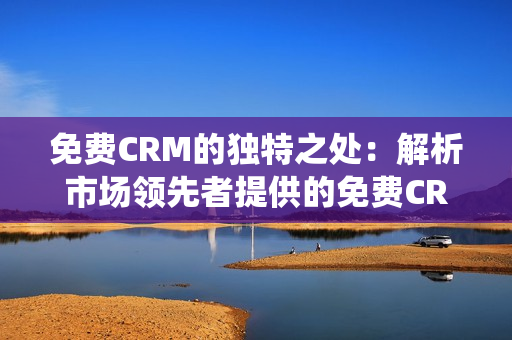 免費CRM的獨特之處：解析市場領(lǐng)先者提供的免費CRM系統(tǒng)