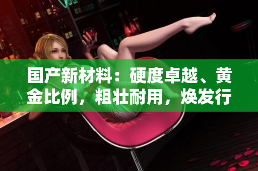 國產(chǎn)新材料：硬度卓越、黃金比例，粗壯耐用，煥發(fā)行業(yè)新活力