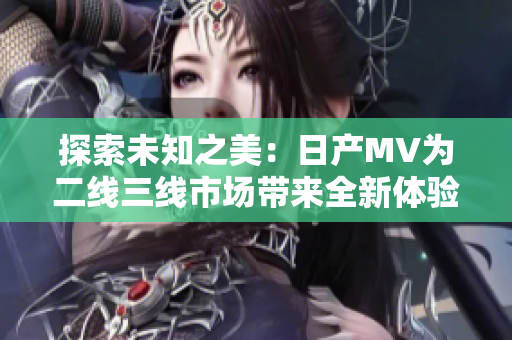 探索未知之美：日產(chǎn)MV為二線(xiàn)三線(xiàn)市場(chǎng)帶來(lái)全新體驗(yàn)