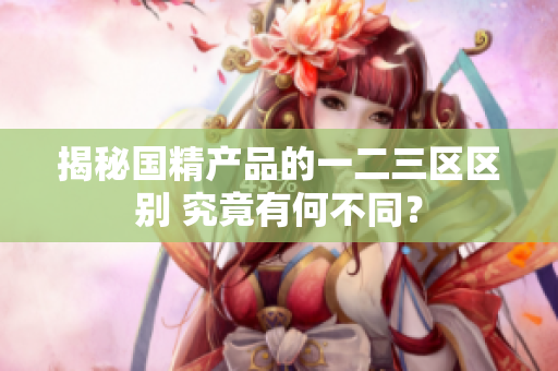 揭秘國(guó)精產(chǎn)品的一二三區(qū)區(qū)別 究竟有何不同？