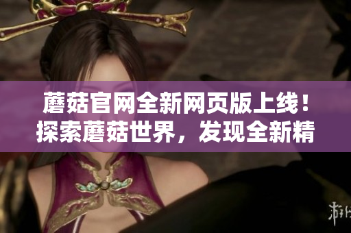 蘑菇官網(wǎng)全新網(wǎng)頁版上線！探索蘑菇世界，發(fā)現(xiàn)全新精彩！
