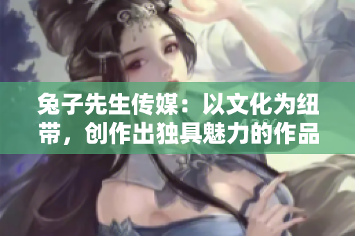 兔子先生傳媒：以文化為紐帶，創(chuàng)作出獨(dú)具魅力的作品